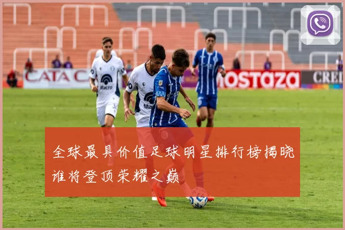 全球最具价值足球明星排行榜揭晓谁将登顶荣耀之巅
