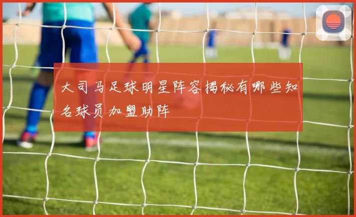 大司马足球明星阵容揭秘有哪些知名球员加盟助阵