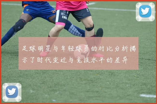 足球明星与年轻球员的对比分析揭示了时代变迁与竞技水平的差异