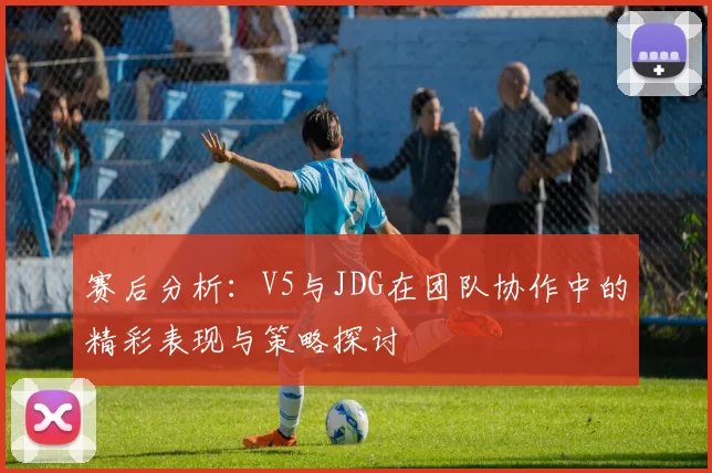 赛后分析：V5与JDG在团队协作中的精彩表现与策略探讨