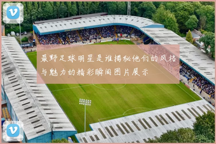 最野足球明星是谁揭秘他们的风格与魅力的精彩瞬间图片展示