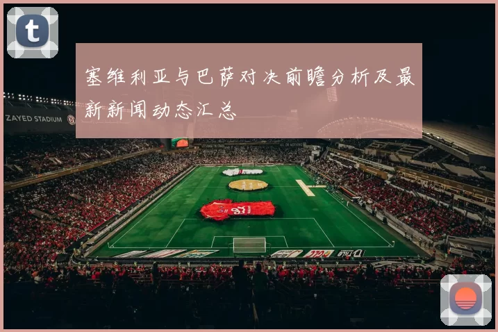 塞维利亚与巴萨对决前瞻分析及最新新闻动态汇总