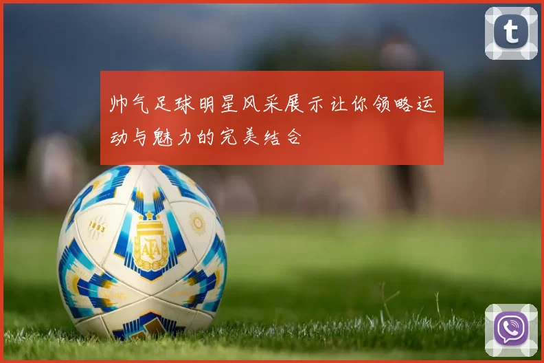帅气足球明星风采展示让你领略运动与魅力的完美结合