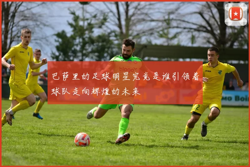 巴萨里的足球明星究竟是谁引领着球队走向辉煌的未来