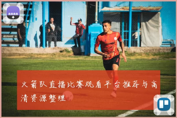 火箭队直播比赛观看平台推荐与高清资源整理