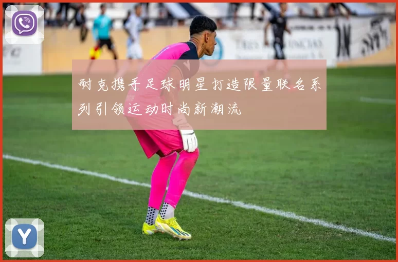 耐克携手足球明星打造限量联名系列引领运动时尚新潮流