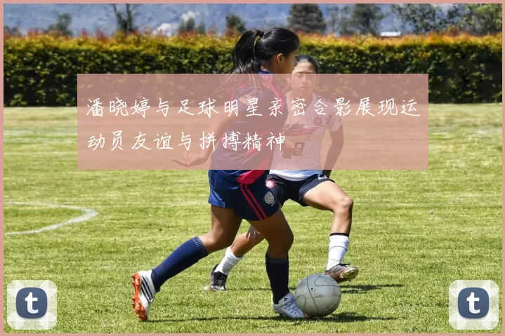 潘晓婷与足球明星亲密合影展现运动员友谊与拼搏精神
