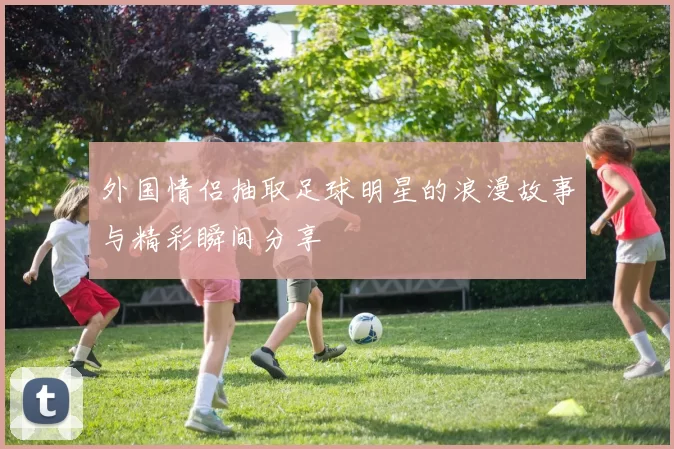 外国情侣抽取足球明星的浪漫故事与精彩瞬间分享
