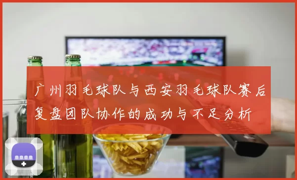 广州羽毛球队与西安羽毛球队赛后复盘团队协作的成功与不足分析