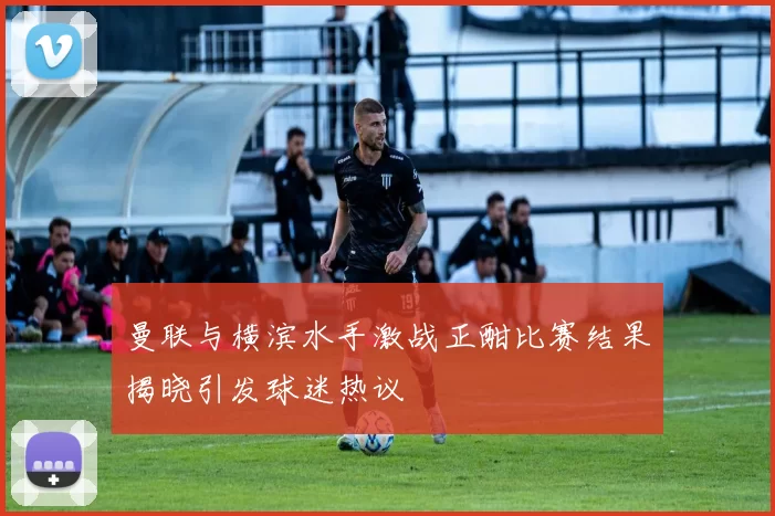 曼联与横滨水手激战正酣比赛结果揭晓引发球迷热议