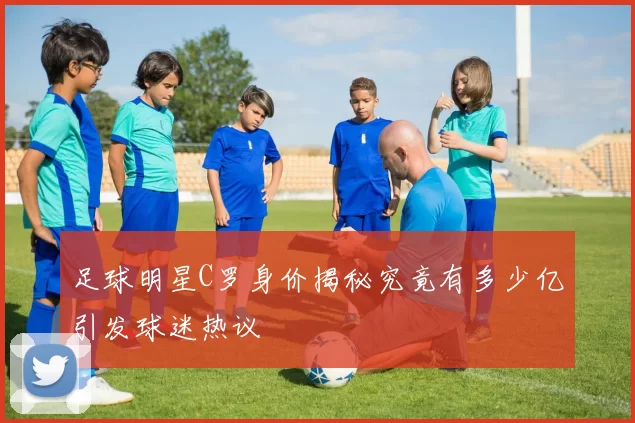 足球明星C罗身价揭秘究竟有多少亿引发球迷热议