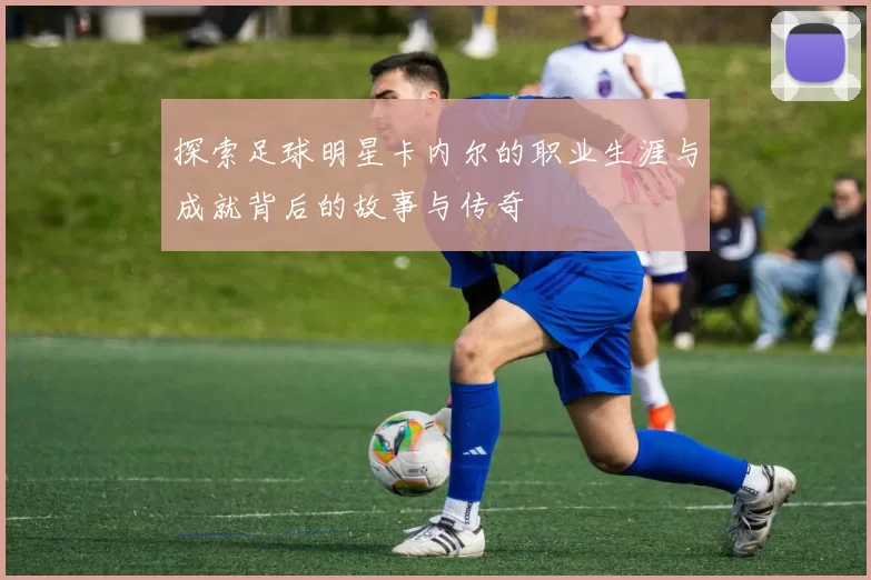 探索足球明星卡内尔的职业生涯与成就背后的故事与传奇