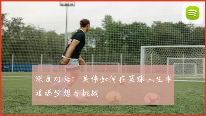 深度对话：吴伟如何在篮球人生中追逐梦想与挑战
