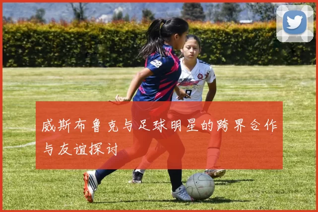 威斯布鲁克与足球明星的跨界合作与友谊探讨