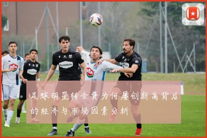 足球明星转会费为何屡创新高背后的经济与市场因素分析