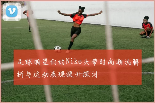 足球明星们的Nike头带时尚潮流解析与运动表现提升探讨