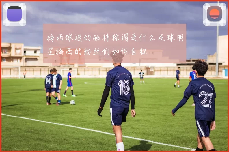 梅西球迷的独特称谓是什么足球明星梅西的粉丝们如何自称