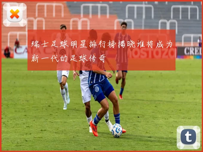 瑞士足球明星排行榜揭晓谁将成为新一代的足球传奇