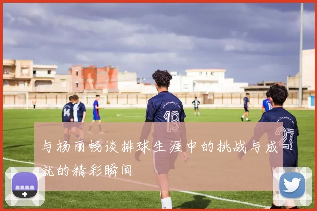 与杨丽畅谈排球生涯中的挑战与成就的精彩瞬间