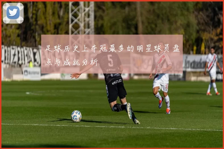 足球历史上夺冠最多的明星球员盘点与成就分析
