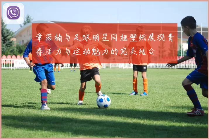 章若楠与足球明星同框壁纸展现青春活力与运动魅力的完美结合