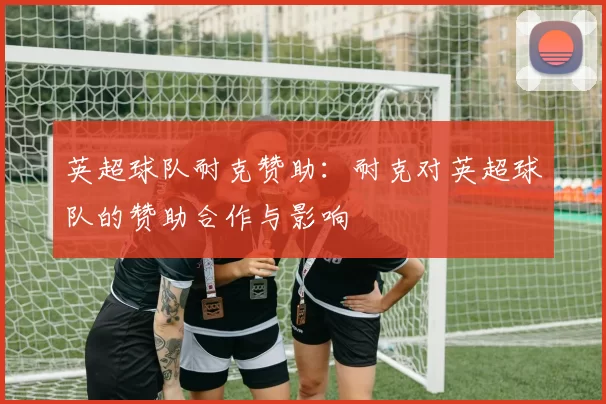 英超球队耐克赞助：耐克对英超球队的赞助合作与影响