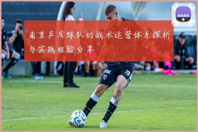 南京乒乓球队的战术运营体系探析与实践经验分享