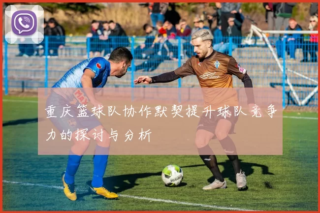 重庆篮球队协作默契提升球队竞争力的探讨与分析