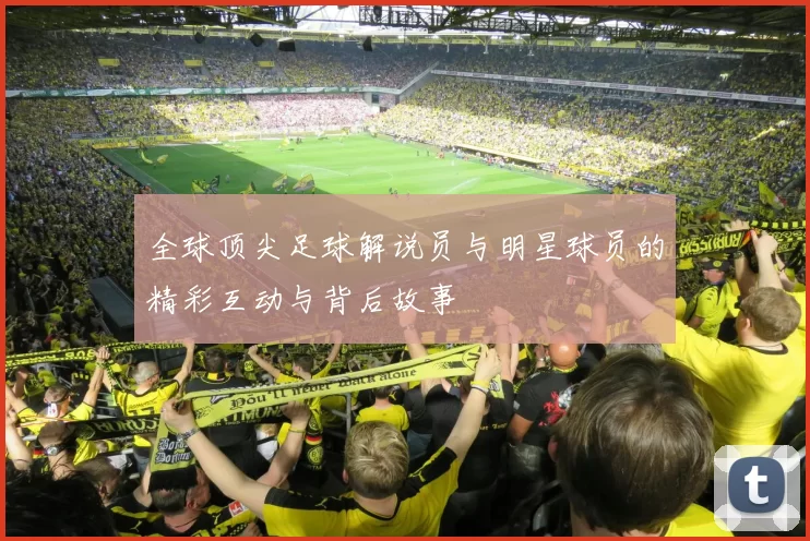 全球顶尖足球解说员与明星球员的精彩互动与背后故事