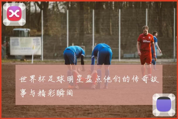 世界杯足球明星盘点他们的传奇故事与精彩瞬间