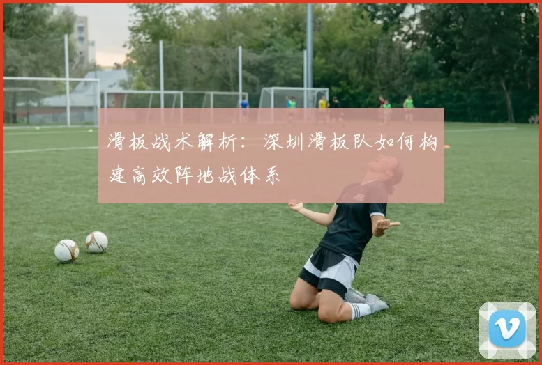 滑板战术解析：深圳滑板队如何构建高效阵地战体系