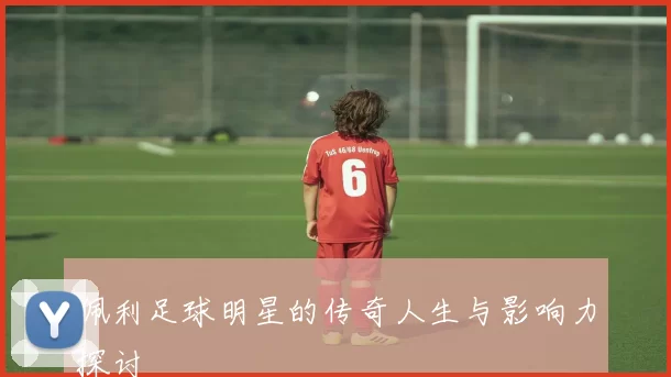 佩利足球明星的传奇人生与影响力探讨