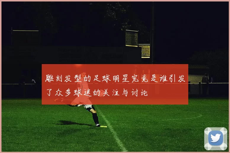 雕刻发型的足球明星究竟是谁引发了众多球迷的关注与讨论