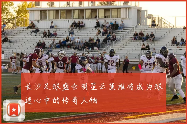 长沙足球盛会明星云集谁将成为球迷心中的传奇人物