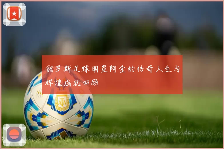 俄罗斯足球明星阿金的传奇人生与辉煌成就回顾