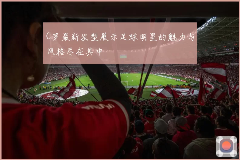 C罗最新发型展示足球明星的魅力与风格尽在其中