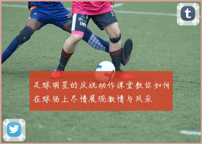 足球明星的庆祝动作课堂教你如何在球场上尽情展现激情与风采
