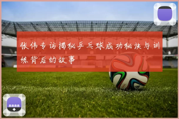 张伟专访揭秘乒乓球成功秘诀与训练背后的故事