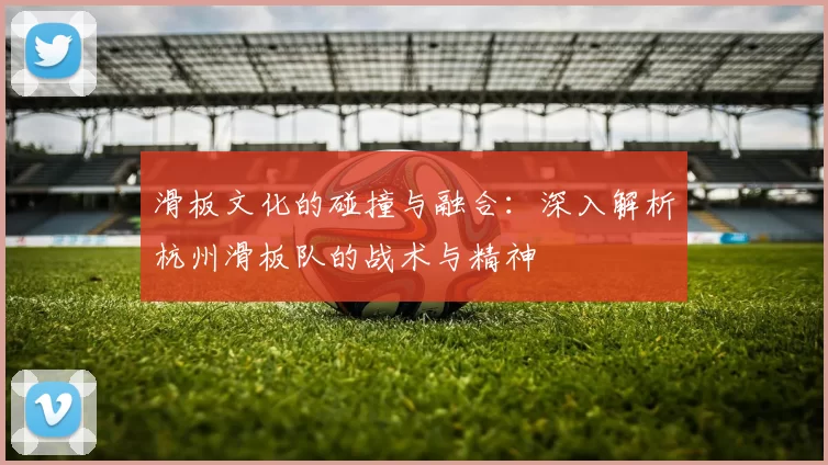 滑板文化的碰撞与融合：深入解析杭州滑板队的战术与精神