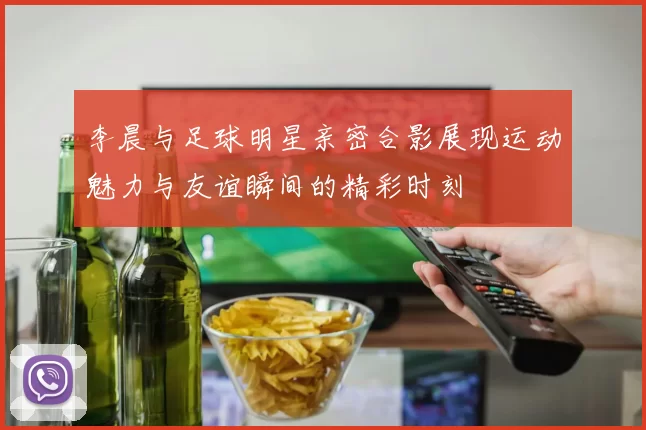 李晨与足球明星亲密合影展现运动魅力与友谊瞬间的精彩时刻