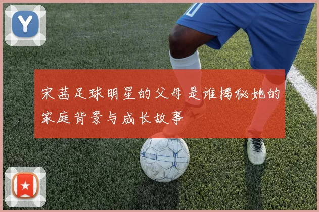 宋茜足球明星的父母是谁揭秘她的家庭背景与成长故事