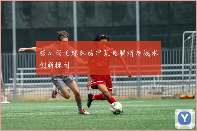 深圳羽毛球队防守策略解析与战术创新探讨
