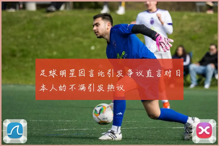 足球明星因言论引发争议直言对日本人的不满引发热议