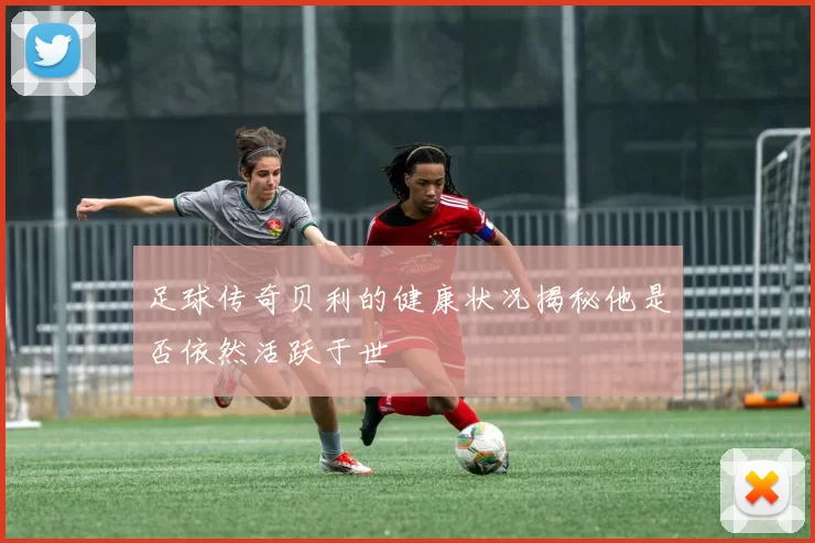 足球传奇贝利的健康状况揭秘他是否依然活跃于世