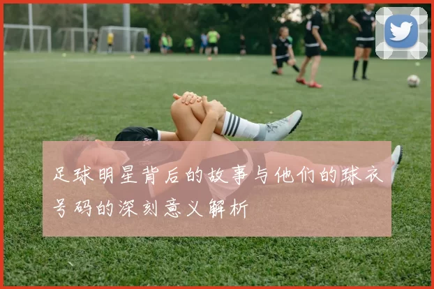 足球明星背后的故事与他们的球衣号码的深刻意义解析