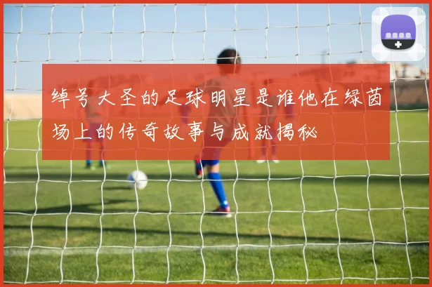 绰号大圣的足球明星是谁他在绿茵场上的传奇故事与成就揭秘