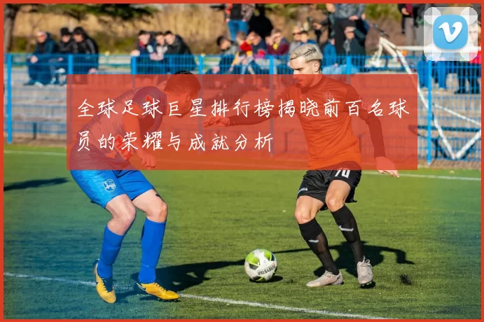 全球足球巨星排行榜揭晓前百名球员的荣耀与成就分析
