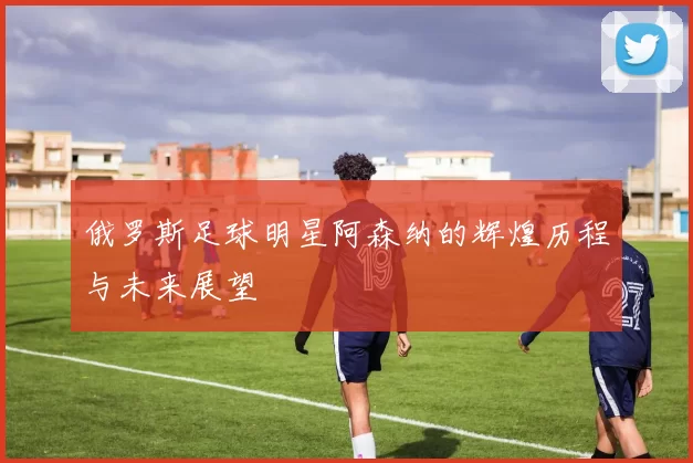 俄罗斯足球明星阿森纳的辉煌历程与未来展望