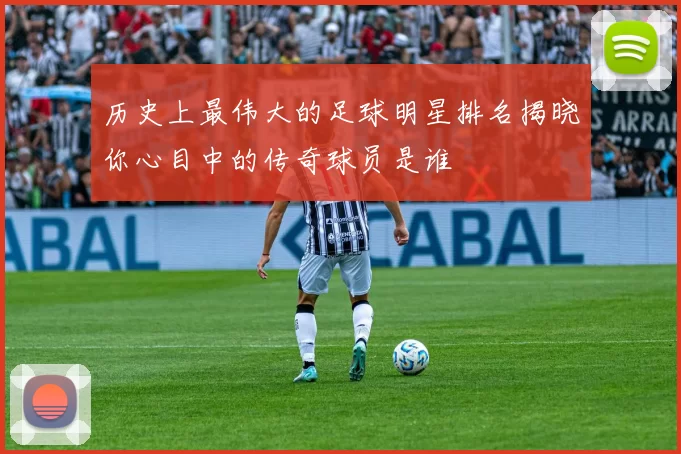 历史上最伟大的足球明星排名揭晓你心目中的传奇球员是谁