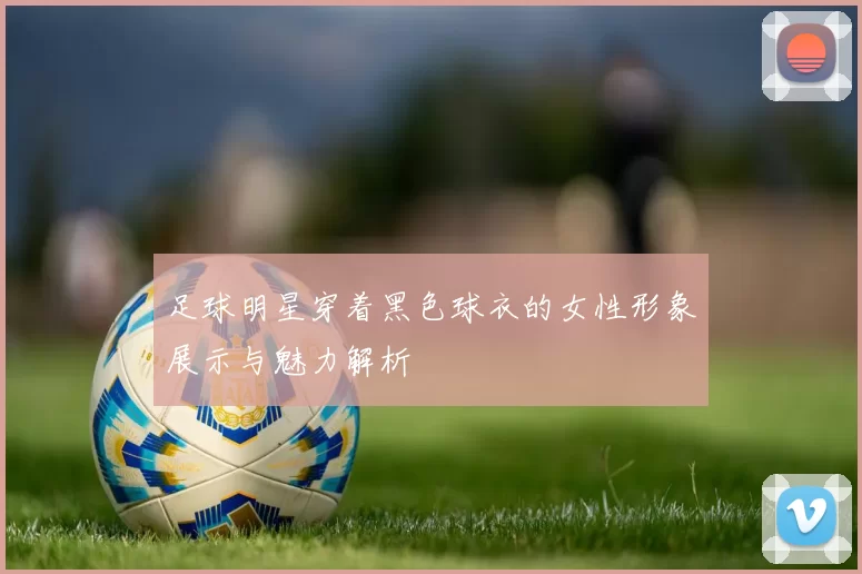 足球明星穿着黑色球衣的女性形象展示与魅力解析